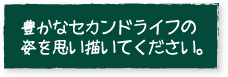 豊かなセカンドライフの姿を思い描いてください。